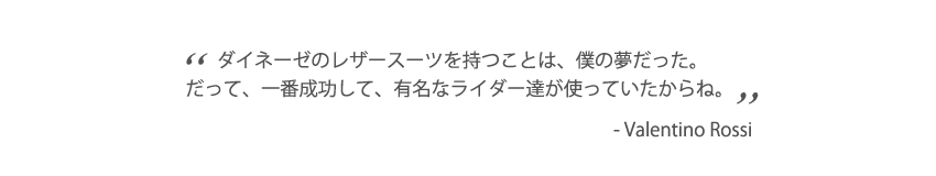 ダイネーゼのレザースーツを持つことは、僕の夢だった。だって、一番成功して、有名なライダー達が使っていたからね。